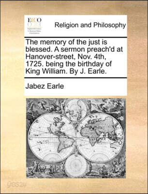 The Memory of the Just Is Blessed. a Sermon Preach'd at Hanover-Street, Nov. 4th, 1725. Being the Birthday of King William. by J. Earle.
