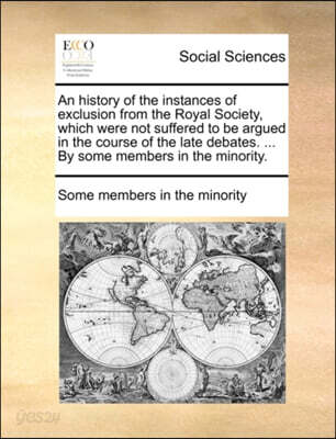 An History of the Instances of Exclusion from the Royal Society, Which Were Not Suffered to Be Argued in the Course of the Late Debates. ... by Some Members in the Minority.