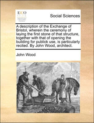 A Description of the Exchange of Bristol, Wherein the Ceremony of Laying the First Stone of That Structure, Together with That of Opening the Building for Publick Use, Is Particularly Recited. by John