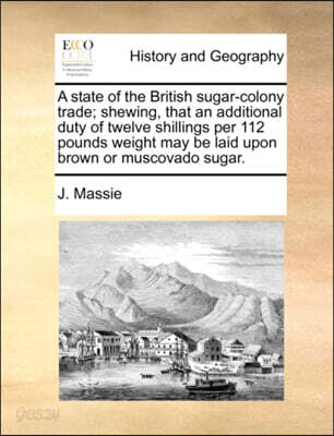 A   State of the British Sugar-Colony Trade; Shewing, That an Additional Duty of Twelve Shillings Per 112 Pounds Weight May Be Laid Upon Brown or Musc