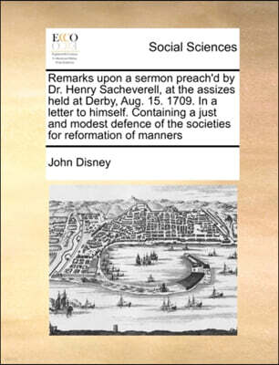 Remarks Upon a Sermon Preach'd by Dr. Henry Sacheverell, at the Assizes Held at Derby, Aug. 15. 1709. in a Letter to Himself. Containing a Just and Modest Defence of the Societies for Reformation of M