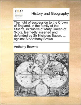 The Right of Succession to the Crown of England, in the Family of the Stuarts, Exclusive of Mary Queen of Scots, Learnedly Asserted and Defended by Sir Nicholas Bacon, ... Against Sir Anthony Brown
