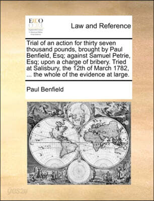 Trial of an Action for Thirty Seven Thousand Pounds, Brought by Paul Benfield, Esq; Against Samuel Petrie, Esq; Upon a Charge of Bribery. Tried at Salisbury, the 12th of March 1782, ... the Whole of t