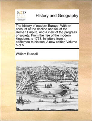 The History of Modern Europe. with an Account of the Decline and Fall of the Roman Empire, and a View of the Progress of Society. from the Rise of the Modern Kingdoms to 1763. in Letters from a Noblem