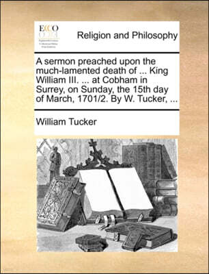 Gale Ecco, Print Editions A sermon preached upon the much-lamented death of ... King William III. ... at Cobham in Surrey, on Sunday, the 15th day of March, 1701/2. By W. Tucker, ...