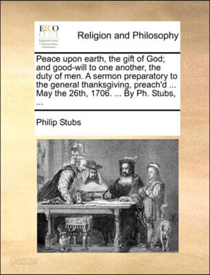 Peace upon earth, the gift of God; and good-will to one another, the duty of men. A sermon preparatory to the general thanksgiving, preach'd ... May the 26th, 1706. ... By Ph. Stubs, ...