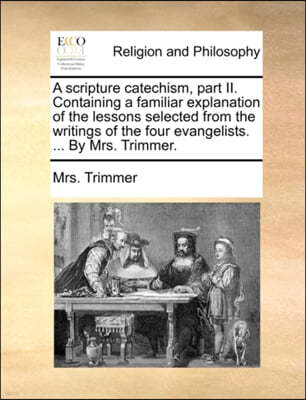 A scripture catechism, part II. Containing a familiar explanation of the lessons selected from the writings of the four evangelists. ... By Mrs. Trimmer.