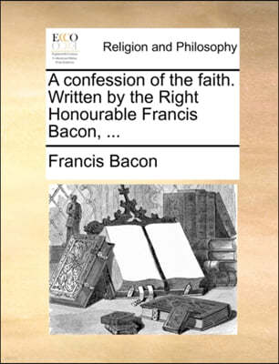 A Confession of the Faith. Written by the Right Honourable Francis Bacon, ...