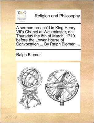 A sermon preach'd in King Henry VII's Chapel at Westminster, on Thursday the 8th of March, 1710. before the Lower House of Convocation ... By Ralph Blomer, ...