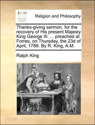 Thanks-giving sermon, for the recovery of His present Majesty King George III. ... preached at Forres, on Thursday, the 23d of April, 1789. By R. King, A.M.