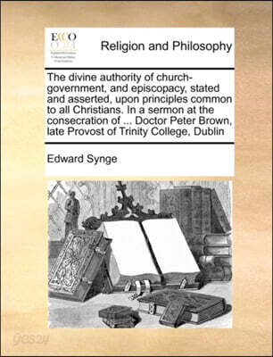 The Divine Authority of Church-Government, and Episcopacy, Stated and Asserted, Upon Principles Common to All Christians. in a Sermon at the Consecration of ... Doctor Peter Brown, Late Provost of Tri