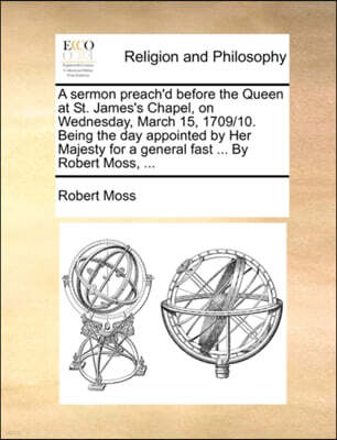 Gale Ecco, Print Editions A Sermon Preach'd Before the Queen at St. James's Chapel, on Wednesday, March 15, 1709/10. Being the Day Appointed by Her Majesty for a General Fast ... by Robert Moss, ...