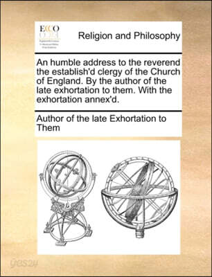 An humble address to the reverend the establish'd clergy of the Church of England. By the author of the late exhortation to them. With the exhortation annex'd.