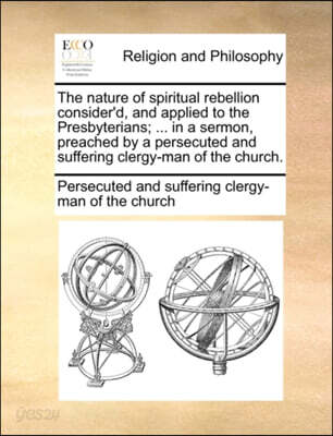 The Nature of Spiritual Rebellion Consider'd, and Applied to the Presbyterians; ... in a Sermon, Preached by a Persecuted and Suffering Clergy-Man of the Church.