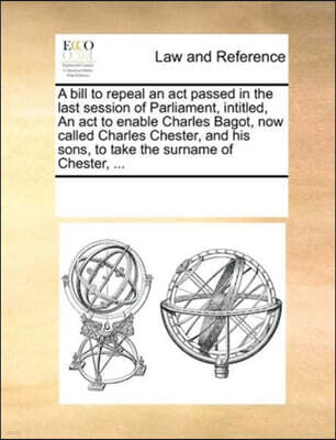 A bill to repeal an act passed in the last session of Parliament, intitled, An act to enable Charles Bagot, now called Charles Chester, and his sons, to take the surname of Chester, ...