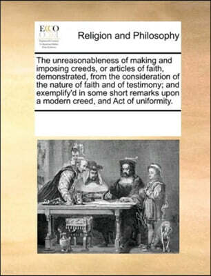 Gale Ecco, Print Editions The unreasonableness of making and imposing creeds, or articles of faith, demonstrated, from the consideration of the nature of faith and of testimony; and exemplify'd in some short remarks upon a mod
