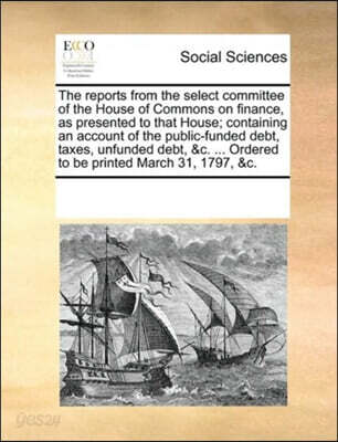The reports from the select committee of the House of Commons on finance, as presented to that House; containing an account of the public-funded debt, taxes, unfunded debt, &c. ... Ordered to be print