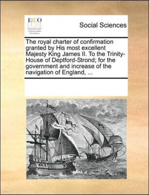 The Royal Charter of Confirmation Granted by His Most Excellent Majesty King James II. to the Trinity-House of Deptford-Strond; For the Government and Increase of the Navigation of England, ...