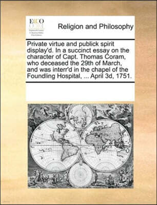 Gale Ecco, Print Editions Private virtue and publick spirit display'd. In a succinct essay on the character of Capt. Thomas Coram, who deceased the 29th of March, and was interr'd in the chapel of the Foundling Hospital, ... A