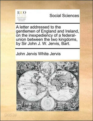 A Letter Addressed to the Gentlemen of England and Ireland, on the Inexpediency of a Federal-Union Between the Two Kingdoms, by Sir John J. W. Jervis, Bart.