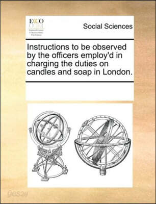 Instructions to be observed by the officers employ'd in charging the duties on candles and soap in London.
