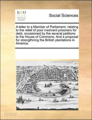 A letter to a Member of Parliament, relating to the relief of poor insolvent prisoners for debt, occasioned by the several petitions to the House of Commons. And a proposal for strengthning the Britis
