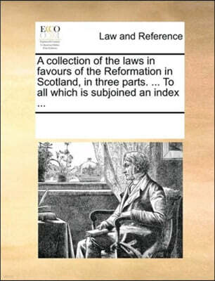 A collection of the laws in favours of the Reformation in Scotland, in three parts. ... To all which is subjoined an index ...
