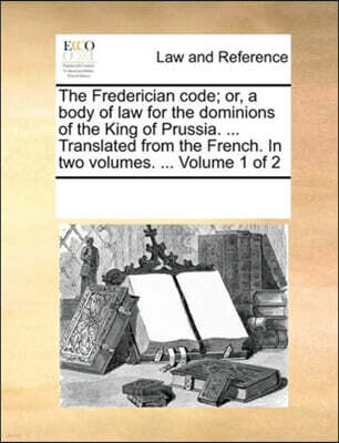 The Frederician code; or, a body of law for the dominions of the King of Prussia. ... Translated from the French. In two volumes. ... Volume 1 of 2