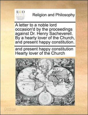 A Letter to a Noble Lord Occasion'd by the Proceedings Against Dr. Henry Sacheverell. by a Hearty Lover of the Church, and Present Happy Constitution.