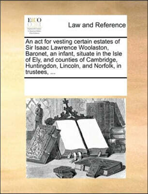An ACT for Vesting Certain Estates of Sir Isaac Lawrence Woolaston, Baronet, an Infant, Situate in the Isle of Ely, and Counties of Cambridge, Huntingdon, Lincoln, and Norfolk, in Trustees, ...