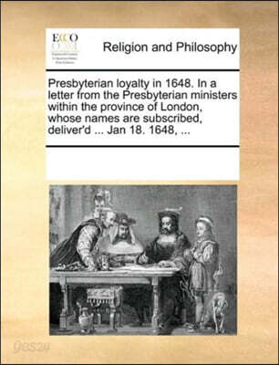 Presbyterian loyalty in 1648. In a letter from the Presbyterian ministers within the province of London, whose names are subscribed, deliver'd ... Jan 18. 1648, ...