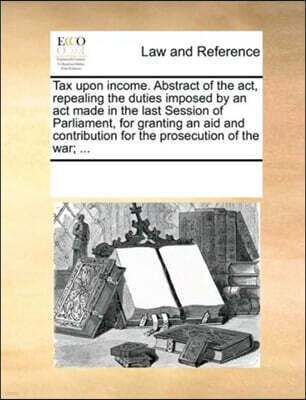 Tax upon income. Abstract of the act, repealing the duties imposed by an act made in the last Session of Parliament, for granting an aid and contribution for the prosecution of the war; ...