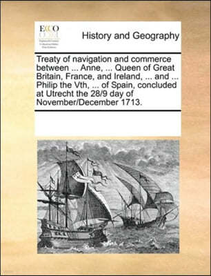 Treaty of navigation and commerce between ... Anne, ... Queen of Great Britain, France, and Ireland, ... and ... Philip the Vth, ... of Spain, concluded at Utrecht the 28/9 day of November/December 17