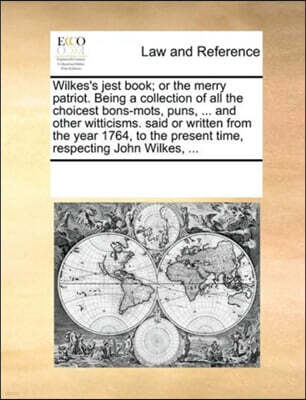 Wilkes's Jest Book; Or the Merry Patriot. Being a Collection of All the Choicest Bons-Mots, Puns, ... and Other Witticisms. Said or Written from the Year 1764, to the Present Time, Respecting John Wil