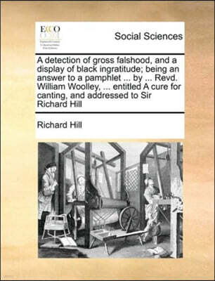 Gale Ecco, Print Editions A detection of gross falshood, and a display of black ingratitude; being an answer to a pamphlet ... by ... Revd. William Woolley, ... entitled A cure for canting, and addressed to Sir Richard Hill