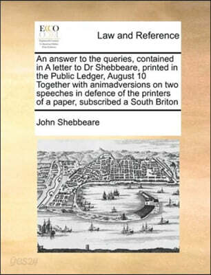 An answer to the queries, contained in A letter to Dr Shebbeare, printed in the Public Ledger, August 10 Together with animadversions on two speeches in defence of the printers of a paper, subscribed