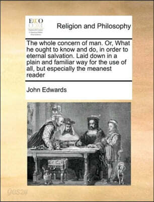 The whole concern of man. Or, What he ought to know and do, in order to eternal salvation. Laid down in a plain and familiar way for the use of all, but especially the meanest reader
