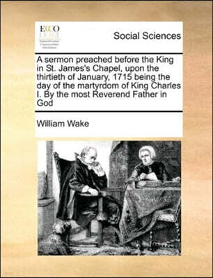 Gale Ecco, Print Editions A sermon preached before the King in St. James's Chapel, upon the thirtieth of January, 1715 being the day of the martyrdom of King Charles I. By the most Reverend Father in God