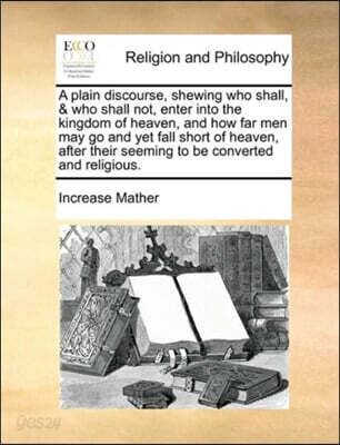 A plain discourse, shewing who shall, & who shall not, enter into the kingdom of heaven, and how far men may go and yet fall short of heaven, after their seeming to be converted and religious.