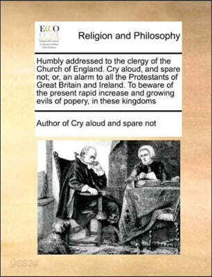 Humbly addressed to the clergy of the Church of England. Cry aloud, and spare not; or, an alarm to all the Protestants of Great Britain and Ireland. To beware of the present rapid increase and growing
