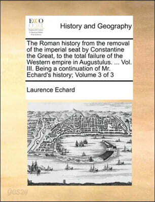 The Roman history from the removal of the imperial seat by Constantine the Great, to the total failure of the Western empire in Augustulus. ... Vol. III. Being a continuation of Mr. Echard's history;