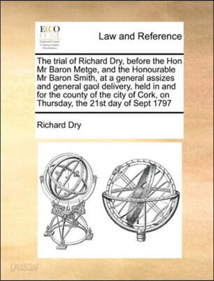 The trial of Richard Dry, before the Hon Mr Baron Metge, and the Honourable Mr Baron Smith, at a general assizes and general gaol delivery, held in and for the county of the city of Cork, on Thursday,