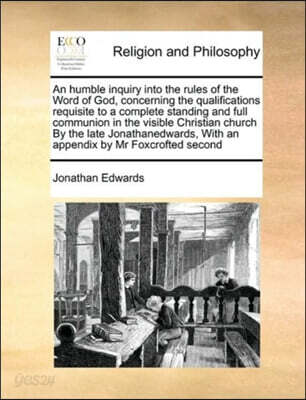 An humble inquiry into the rules of the Word of God, concerning the qualifications requisite to a complete standing and full communion in the visible Christian church By the late Jonathanedwards, With