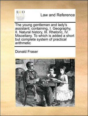 The young gentleman and lady's assistant; containing, I. Geography, II. Natural history, III. Rhetoric, IV. Miscellany. To which is added a short but complete system of practical arithmetic