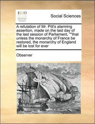 A refutation of Mr. Pitt's alarming assertion, made on the last day of the last session of Parliament, that unless the monarchy of France be restored, the monarchy of England will be lost for ever