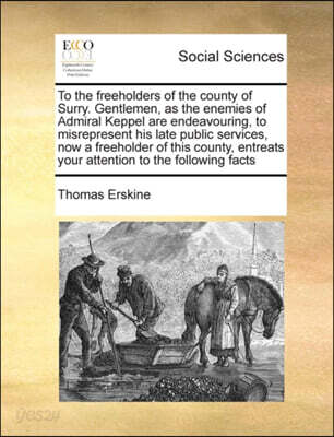 To the freeholders of the county of Surry. Gentlemen, as the enemies of Admiral Keppel are endeavouring, to misrepresent his late public services, now a freeholder of this county, entreats your attent
