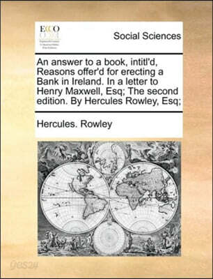 An answer to a book, intitl'd, Reasons offer'd for erecting a Bank in Ireland. In a letter to Henry Maxwell, Esq; The second edition. By Hercules Rowley, Esq;