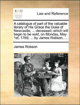 A Catalogue of Part of the Valuable Library of His Grace the Duke of Newcastle, ... Deceased; Which Will Begin to Be Sold, on Monday, May 1st, 1769, ... by James Robson, ...
