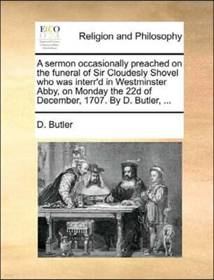 Gale Ecco, Print Editions A Sermon Occasionally Preached on the Funeral of Sir Cloudesly Shovel Who Was Interr'd in Westminster Abby, on Monday the 22d of December, 1707. by D. Butler, ...