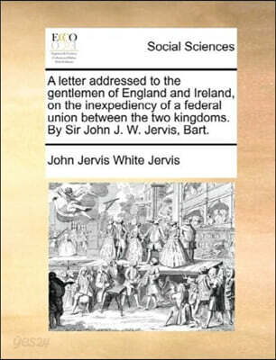 A Letter Addressed to the Gentlemen of England and Ireland, on the Inexpediency of a Federal Union Between the Two Kingdoms. by Sir John J. W. Jervis, Bart.